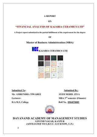 A REPORT

                                           ON

   “FINANCIAL ANALYSIS OF KAJARIA CERAMICS LTD”

  A Project report submitted in the partial fulfillment of the requirement for the degree

                                            Of

                Master of Business Administration (MBA)


                                KAJARIA CERAMICS LTD.




Submitted To:                                                 Submitted By:
Mr. AMRENDRA TIWAREE                                    SYED MOHD. ZIYA
Lecturer-                                               MBA 3rd semester (Finance)
D.A.M.S. College                                        Roll No. 0904870089




 DAYANAND ACADEMY OF MANAGEMENT STUDIES
                       GOVIND NAGAR, KANPUR
                (AFFILIATED TO G.B.T.U. LUCKNOW, U.P.)
      0
 