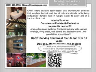 For a high end look at a
fraction of the cost
Interior/Exterior
Commercial/Residential/Industrial
no permits needed!!!
Lanai ceiling panel systems; fireplaces; privacy walls, garage
overlays, living areas, wall panels and decorative trim… the
possibilities are endless!!!
CARP Serving Southwest Florida for over 15
years
Designs, Manufactures and Installs
CARP offers beautiful resin-based faux architectural elements
that simulate the look and feel of natural materials; while being
comparably durable, light in weight, easier to apply and at a
fraction of the cost
TIAL INTERIORS 
CARP Is the happy medium choice
between EIFS (styrofoam coat products)
and cast stone or wood products
(305) 336-3598 Steven@mycarpusa.com
 