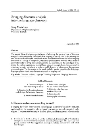 Links & Letters 3, 1996 77-101 
Bringing discourse analysis 
into the language classroom' 
Josep Maria Cots 
Departament d'Angles i de Lingüística 
Universitat de Lleida 
September 1995 
Abstract 
The aim of this article is to argue in favour of adopting the point of view of discourse 
analysis in order to describe and explain how language is actually used. After pointing out 
that discourse should not be considered as one more leve1 in the description of language 
but rather as a change of perspective, the author proposes three premises which must be 
assumed in order to bring discourse analysis into the classroom. In the central part of the 
article the author suggests and exemplifies a series of concepts from discourse analysis 
which can be easily introduced in order to enable learners to reflect upon discourse and 
communication. The last section in the article includes specific guidelines for designing a 
language syllabus based on a discourse approach to language use. 
Key words: Discourse analysis, Language Teaching, Pragmatics, Language Awareness. 
Table of Contents 
1. Discourse analysis: 4. Some useful concepts 
one more thing to teach? for the analysis of discourse 
2. Premises for bringing discourse 5. Guidelines for classroom 
analysis into the language classroom wOrk On discourse 
6. Final remarks 
3. Awareness of discourse Bibliographic referentes 
1. Discourse analysis: one more thing to teach? 
Bringing discourse analysis into the language classroom cannot be reduced 
exclusively to the adoption of a series of new categories and analytical tech-niques. 
It requires the teacher, in the first place, and the students, subsequently, 
1. 1 would like to thank M. Irún, E. Llurda, M. Moyer, L. Nussbaum, M. O'Neill and an 
anonymous reviewer for their comments on drafts of this paper. This paper has been 
greatly enriched with their suggestions, although it probably includes views with which 
they disagree. 
 