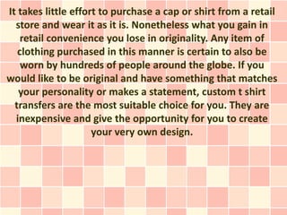 It takes little effort to purchase a cap or shirt from a retail
  store and wear it as it is. Nonetheless what you gain in
    retail convenience you lose in originality. Any item of
   clothing purchased in this manner is certain to also be
    worn by hundreds of people around the globe. If you
would like to be original and have something that matches
   your personality or makes a statement, custom t shirt
  transfers are the most suitable choice for you. They are
  inexpensive and give the opportunity for you to create
                     your very own design.
 