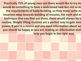 Practically 75% of young men out there would like to try mu
 would do something to have a well-toned look but not so ma
    the requirements of body-building, so they make some m
 incorrect steps towards building of muscles. For each and ev
  technique that you find out there, there would always be w
routine. Weight lifting routines are a perfect way to gain inne
power. If you're a novice and you need information about we
 you should be happy as you are reading an information stuff
                          help you begin in the right way.
 