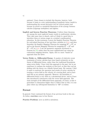 vi
optional. I have chosen to include this theorem, however, both
because it leads to a nice understanding of quadratic forms (useful in
understanding the second derivative test for critical points) and
because its proof is a wonderful illustration of the synergy between
calculus (Lagrange multipliers) and algebra.
Implicit and Inverse Function Theorems: I believe these theorems
are among the most neglected major results in multivariate calculus.
They take some time to absorb, and so I think it a good idea to
introduce them at various stages in a student’s mathematical
education. In this treatment, I prove the Implicit Function Theorem
for real-valued functions of two and three variables in § 3.4, and then
formulate the Implicit Mapping Theorem for mappings R3 → R2, as
well as the Inverse Mapping Theorem for mappings R2 → R2 and
R3 → R3 in § 4.4. I use the geometric argument attributed to
Goursat by [34] rather than the more sophisticated one using the
contraction mapping theorem. Again, this is a more “hands on”
approach than the latter.
Vector Fields vs. Differential Forms: A number of relatively recent
treatments of vector calculus have been based exclusively on the
theory of differential forms, rather than the traditional formulation
using vector fields. I have tried this approach in the past, but in my
experience it confuses the students at this level, so that they end up
dealing with the theory on a blindly formal basis. By contrast, I find
it easier to motivate the operators and results of vector calculus by
treating a vector field as the velocity of a moving fluid, and so have
used this as my primary approach. However, the formalism of
differential forms is very slick as a calculational device, and so I have
also introduced it interwoven with the vector field approach. The
main strength of the differential forms approach, of course, is that it
generalizes to dimensions higher than 3; while I hint at this, it is one
place where my self-imposed limitation to “3D” is evident.
Format
In general, I have continued the format of my previous book in this one.
As before, exercises come in four flavors:
Practice Problems serve as drill in calculation.
 