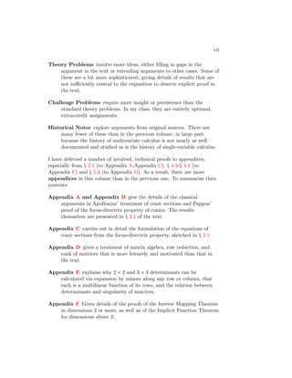 vii
Theory Problems involve more ideas, either filling in gaps in the
argument in the text or extending arguments to other cases. Some of
these are a bit more sophisticated, giving details of results that are
not sufficiently central to the exposition to deserve explicit proof in
the text.
Challenge Problems require more insight or persistence than the
standard theory problems. In my class, they are entirely optional,
extra-credit assignments.
Historical Notes explore arguments from original sources. There are
many fewer of these than in the previous volume, in large part
because the history of multivariate calculus is not nearly as well
documented and studied as is the history of single-variable calculus.
I have deferred a number of involved, technical proofs to appendices,
especially from § 2.1 (to Appendix A-Appendix C), § 4.3-§ 4.4 (to
Appendix F) and § 5.3 (to Appendix G). As a result, there are more
appendices in this volume than in the previous one. To summarize their
contents:
Appendix A and Appendix B give the details of the classical
arguments in Apollonius’ treatment of conic sections and Pappus’
proof of the focus-directrix property of conics. The results
themselves are presented in § 2.1 of the text.
Appendix C carries out in detail the formulation of the equations of
conic sections from the focus-directrix property, sketched in § 2.1.
Appendix D gives a treatment of matrix algebra, row reduction, and
rank of matrices that is more leisurely and motivated than that in
the text.
Appendix E explains why 2 × 2 and 3 × 3 determinants can be
calculated via expansion by minors along any row or column, that
each is a multilinear function of its rows, and the relation between
determinants and singularity of matrices.
Appendix F Gives details of the proofs of the Inverse Mapping Theorem
in dimensions 2 or more, as well as of the Implicit Function Theorem
for dimensions above 2.
 