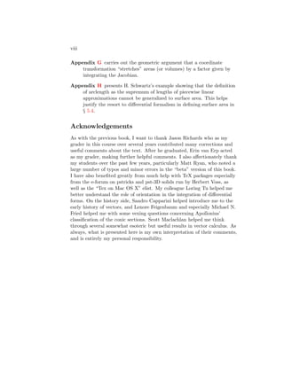 viii
Appendix G carries out the geometric argument that a coordinate
transformation “stretches” areas (or volumes) by a factor given by
integrating the Jacobian.
Appendix H presents H. Schwartz’s example showing that the definition
of arclength as the supremum of lengths of piecewise linear
approximations cannot be generalized to surface area. This helps
justify the resort to differential formalism in defining surface area in
§ 5.4.
Acknowledgements
As with the previous book, I want to thank Jason Richards who as my
grader in this course over several years contributed many corrections and
useful comments about the text. After he graduated, Erin van Erp acted
as my grader, making further helpful comments. I also affectionately thank
my students over the past few years, particularly Matt Ryan, who noted a
large number of typos and minor errors in the “beta” version of this book.
I have also benefited greatly from much help with TeX packages especially
from the e-forum on pstricks and pst-3D solids run by Herbert Voss, as
well as the “Tex on Mac OS X” elist. My colleague Loring Tu helped me
better understand the role of orientation in the integration of differential
forms. On the history side, Sandro Capparini helped introduce me to the
early history of vectors, and Lenore Feigenbaum and especially Michael N.
Fried helped me with some vexing questions concerning Apollonius’
classification of the conic sections. Scott Maclachlan helped me think
through several somewhat esoteric but useful results in vector calculus. As
always, what is presented here is my own interpretation of their comments,
and is entirely my personal responsibility.
 