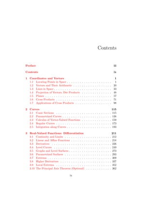 Contents
Preface iii
Contents ix
1 Coordinates and Vectors 1
1.1 Locating Points in Space . . . . . . . . . . . . . . . . . . . . . 1
1.2 Vectors and Their Arithmetic . . . . . . . . . . . . . . . . . . 20
1.3 Lines in Space . . . . . . . . . . . . . . . . . . . . . . . . . . . 33
1.4 Projection of Vectors; Dot Products . . . . . . . . . . . . . . 48
1.5 Planes . . . . . . . . . . . . . . . . . . . . . . . . . . . . . . . 57
1.6 Cross Products . . . . . . . . . . . . . . . . . . . . . . . . . . 71
1.7 Applications of Cross Products . . . . . . . . . . . . . . . . . 98
2 Curves 115
2.1 Conic Sections . . . . . . . . . . . . . . . . . . . . . . . . . . 115
2.2 Parametrized Curves . . . . . . . . . . . . . . . . . . . . . . . 138
2.3 Calculus of Vector-Valued Functions . . . . . . . . . . . . . . 159
2.4 Regular Curves . . . . . . . . . . . . . . . . . . . . . . . . . . 173
2.5 Integration along Curves . . . . . . . . . . . . . . . . . . . . . 193
3 Real-Valued Functions: Differentiation 211
3.1 Continuity and Limits . . . . . . . . . . . . . . . . . . . . . . 212
3.2 Linear and Affine Functions . . . . . . . . . . . . . . . . . . . 218
3.3 Derivatives . . . . . . . . . . . . . . . . . . . . . . . . . . . . 226
3.4 Level Curves . . . . . . . . . . . . . . . . . . . . . . . . . . . 249
3.5 Graphs and Level Surfaces . . . . . . . . . . . . . . . . . . . . 273
3.6 Parametrized Surfaces . . . . . . . . . . . . . . . . . . . . . . 293
3.7 Extrema . . . . . . . . . . . . . . . . . . . . . . . . . . . . . . 309
3.8 Higher Derivatives . . . . . . . . . . . . . . . . . . . . . . . . 337
3.9 Local Extrema . . . . . . . . . . . . . . . . . . . . . . . . . . 352
3.10 The Principal Axis Theorem (Optional) . . . . . . . . . . . . 362
ix
 