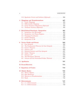 x CONTENTS
3.11 Quadratic Curves and Surfaces (Optional) . . . . . . . . . . . 386
4 Mappings and Transformations 407
4.1 Linear Mappings . . . . . . . . . . . . . . . . . . . . . . . . . 409
4.2 Differentiable Mappings . . . . . . . . . . . . . . . . . . . . . 418
4.3 Linear Systems of Equations (Optional) . . . . . . . . . . . . 432
4.4 Nonlinear Systems (Optional) . . . . . . . . . . . . . . . . . . 444
5 Real-Valued Functions: Integration 465
5.1 Integration over Rectangles . . . . . . . . . . . . . . . . . . . 465
5.2 Integration over Planar Regions . . . . . . . . . . . . . . . . . 486
5.3 Changing Coordinates . . . . . . . . . . . . . . . . . . . . . . 506
5.4 Surface Integrals . . . . . . . . . . . . . . . . . . . . . . . . . 522
5.5 Integration in 3D . . . . . . . . . . . . . . . . . . . . . . . . . 543
6 Vector Fields and Forms 569
6.1 Line Integrals . . . . . . . . . . . . . . . . . . . . . . . . . . . 569
6.2 The Fundamental Theorem for Line Integrals . . . . . . . . . 587
6.3 Green’s Theorem . . . . . . . . . . . . . . . . . . . . . . . . . 610
6.4 2-forms in R2 . . . . . . . . . . . . . . . . . . . . . . . . . . . 629
6.5 Oriented Surfaces and Flux Integrals . . . . . . . . . . . . . . 637
6.6 Stokes’ Theorem . . . . . . . . . . . . . . . . . . . . . . . . . 647
6.7 2-forms in R3 . . . . . . . . . . . . . . . . . . . . . . . . . . . 659
6.8 The Divergence Theorem . . . . . . . . . . . . . . . . . . . . 676
6.9 3-forms and the Generalized Stokes Theorem . . . . . . . . . 697
A Apollonius 707
B Focus-Directrix 715
C Equations of Conics 719
D Matrix Basics 723
D.1 Matrix Algebra . . . . . . . . . . . . . . . . . . . . . . . . . . 724
D.2 Row Reduction . . . . . . . . . . . . . . . . . . . . . . . . . . 728
D.3 Matrices as Transformations . . . . . . . . . . . . . . . . . . . 736
D.4 Rank . . . . . . . . . . . . . . . . . . . . . . . . . . . . . . . . 740
E Determinants 747
E.1 2 × 2 Determinants . . . . . . . . . . . . . . . . . . . . . . . . 747
E.2 3 × 3 Determinants . . . . . . . . . . . . . . . . . . . . . . . . 749
 