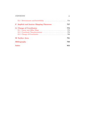 CONTENTS xi
E.3 Determinants and Invertibility . . . . . . . . . . . . . . . . . 754
F Implicit and Inverse Mapping Theorems 757
G Change of Coordinates 773
G.1 Linear and Affine Maps . . . . . . . . . . . . . . . . . . . . . 773
G.2 Coordinate Transformations . . . . . . . . . . . . . . . . . . . 778
G.3 Change of Coordinates . . . . . . . . . . . . . . . . . . . . . . 786
H Surface Area 791
Bibliography 799
Index 804
 