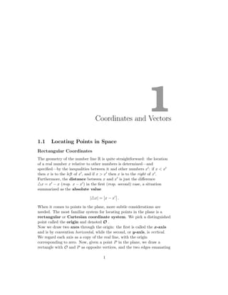 1
Coordinates and Vectors
1.1 Locating Points in Space
Rectangular Coordinates
The geometry of the number line R is quite straightforward: the location
of a real number x relative to other numbers is determined—and
specified—by the inequalities between it and other numbers x′: if x < x′
then x is to the left of x′, and if x > x′ then x is to the right of x′.
Furthermore, the distance between x and x′ is just the difference
△x = x′ − x (resp. x − x′) in the first (resp. second) case, a situation
summarized as the absolute value
|△x| = x − x′
.
When it comes to points in the plane, more subtle considerations are
needed. The most familiar system for locating points in the plane is a
rectangular or Cartesian coordinate system. We pick a distinguished
point called the origin and denoted O .
Now we draw two axes through the origin: the first is called the x-axis
and is by convention horizontal, while the second, or y-axis, is vertical.
We regard each axis as a copy of the real line, with the origin
corresponding to zero. Now, given a point P in the plane, we draw a
rectangle with O and P as opposite vertices, and the two edges emanating
1
 