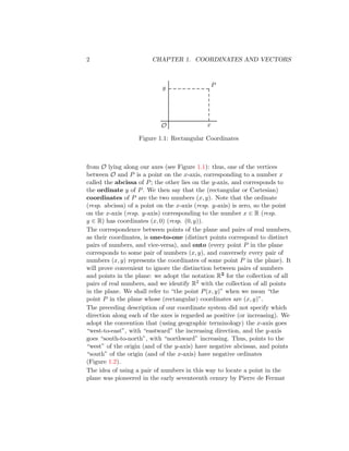 2 CHAPTER 1. COORDINATES AND VECTORS
P
O
y
x
Figure 1.1: Rectangular Coordinates
from O lying along our axes (see Figure 1.1): thus, one of the vertices
between O and P is a point on the x-axis, corresponding to a number x
called the abcissa of P; the other lies on the y-axis, and corresponds to
the ordinate y of P. We then say that the (rectangular or Cartesian)
coordinates of P are the two numbers (x, y). Note that the ordinate
(resp. abcissa) of a point on the x-axis (resp. y-axis) is zero, so the point
on the x-axis (resp. y-axis) corresponding to the number x ∈ R (resp.
y ∈ R) has coordinates (x, 0) (resp. (0, y)).
The correspondence between points of the plane and pairs of real numbers,
as their coordinates, is one-to-one (distinct points correspond to distinct
pairs of numbers, and vice-versa), and onto (every point P in the plane
corresponds to some pair of numbers (x, y), and conversely every pair of
numbers (x, y) represents the coordinates of some point P in the plane). It
will prove convenient to ignore the distinction between pairs of numbers
and points in the plane: we adopt the notation R2 for the collection of all
pairs of real numbers, and we identify R2 with the collection of all points
in the plane. We shall refer to “the point P(x, y)” when we mean “the
point P in the plane whose (rectangular) coordinates are (x, y)”.
The preceding description of our coordinate system did not specify which
direction along each of the axes is regarded as positive (or increasing). We
adopt the convention that (using geographic terminology) the x-axis goes
“west-to-east”, with “eastward” the increasing direction, and the y-axis
goes “south-to-north”, with “northward” increasing. Thus, points to the
“west” of the origin (and of the y-axis) have negative abcissas, and points
“south” of the origin (and of the x-axis) have negative ordinates
(Figure 1.2).
The idea of using a pair of numbers in this way to locate a point in the
plane was pioneered in the early seventeenth cenury by Pierre de Fermat
 