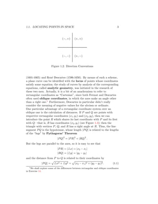 1.1. LOCATING POINTS IN SPACE 3
(−, +)
(−, −)
(+, +)
(+, −)
Figure 1.2: Direction Conventions
(1601-1665) and René Descartes (1596-1650). By means of such a scheme,
a plane curve can be identified with the locus of points whose coordinates
satisfy some equation; the study of curves by analysis of the corresponding
equations, called analytic geometry, was initiated in the research of
these two men. Actually, it is a bit of an anachronism to refer to
rectangular coordinates as “Cartesian”, since both Fermat and Descartes
often used oblique coordinates, in which the axes make an angle other
than a right one.1 Furthermore, Descartes in particular didn’t really
consider the meaning of negative values for the abcissa or ordinate.
One particular advantage of a rectangular coordinate system over an
oblique one is the calculation of distances. If P and Q are points with
respective rectangular coordinates (x1, y1) and (x2, y2), then we can
introduce the point R which shares its last coordinate with P and its first
with Q—that is, R has coordinates (x2, y1) (see Figure 1.3); then the
triangle with vertices P, Q, and R has a right angle at R. Thus, the line
segment PQ is the hypotenuse, whose length |PQ| is related to the lengths
of the “legs” by Pythagoras’ Theorem
|PQ|2
= |PR|2
+ |RQ|2
.
But the legs are parallel to the axes, so it is easy to see that
|PR| = |△x| = |x2 − x1|
|RQ| = |△y| = |y2 − y1|
and the distance from P to Q is related to their coordinates by
|PQ| =
p
△x2 + △y2 =
p
(x2 − x1)2 + (y2 − y1)2. (1.1)
1
We shall explore some of the differences between rectangular and oblique coordinates
in Exercise 14.
 