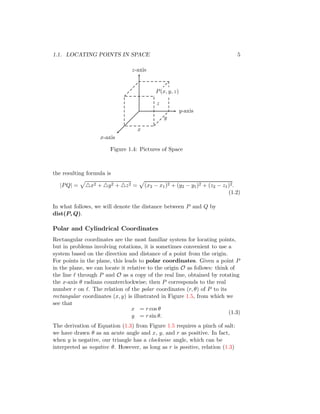 1.1. LOCATING POINTS IN SPACE 5
x-axis
y-axis
z-axis
P(x, y, z)
z
x
y
Figure 1.4: Pictures of Space
the resulting formula is
|PQ| =
p
△x2 + △y2 + △z2 =
p
(x2 − x1)2 + (y2 − y1)2 + (z2 − z1)2.
(1.2)
In what follows, we will denote the distance between P and Q by
dist(P, Q).
Polar and Cylindrical Coordinates
Rectangular coordinates are the most familiar system for locating points,
but in problems involving rotations, it is sometimes convenient to use a
system based on the direction and distance of a point from the origin.
For points in the plane, this leads to polar coordinates. Given a point P
in the plane, we can locate it relative to the origin O as follows: think of
the line ℓ through P and O as a copy of the real line, obtained by rotating
the x-axis θ radians counterclockwise; then P corresponds to the real
number r on ℓ. The relation of the polar coordinates (r, θ) of P to its
rectangular coordinates (x, y) is illustrated in Figure 1.5, from which we
see that
x = r cos θ
y = r sin θ.
(1.3)
The derivation of Equation (1.3) from Figure 1.5 requires a pinch of salt:
we have drawn θ as an acute angle and x, y, and r as positive. In fact,
when y is negative, our triangle has a clockwise angle, which can be
interpreted as negative θ. However, as long as r is positive, relation (1.3)
 