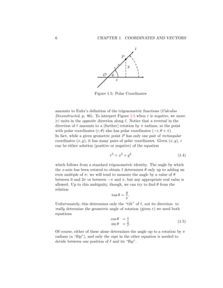 6 CHAPTER 1. COORDINATES AND VECTORS
θ
x
y
P
•
ℓ
O
r
→
Figure 1.5: Polar Coordinates
amounts to Euler’s definition of the trigonometric functions (Calculus
Deconstructed, p. 86). To interpret Figure 1.5 when r is negative, we move
|r| units in the opposite direction along ℓ. Notice that a reversal in the
direction of ℓ amounts to a (further) rotation by π radians, so the point
with polar coordinates (r, θ) also has polar coordinates (−r, θ + π).
In fact, while a given geometric point P has only one pair of rectangular
coordinates (x, y), it has many pairs of polar coordinates. Given (x, y), r
can be either solution (positive or negative) of the equation
r2
= x2
+ y2
(1.4)
which follows from a standard trigonometric identity. The angle by which
the x-axis has been rotated to obtain ℓ determines θ only up to adding an
even multiple of π: we will tend to measure the angle by a value of θ
between 0 and 2π or between −π and π, but any appropriate real value is
allowed. Up to this ambiguity, though, we can try to find θ from the
relation
tan θ =
y
x
.
Unfortunately, this determines only the “tilt” of ℓ, not its direction: to
really determine the geometric angle of rotation (given r) we need both
equations
cos θ = x
r
sin θ = y
r .
(1.5)
Of course, either of these alone determines the angle up to a rotation by π
radians (a “flip”), and only the sign in the other equation is needed to
decide between one position of ℓ and its “flip”.
 