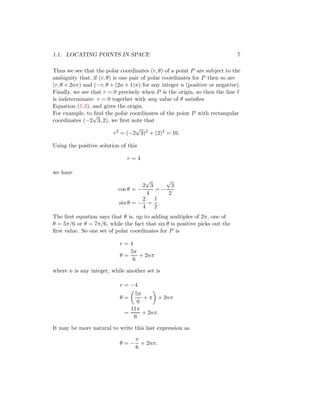 1.1. LOCATING POINTS IN SPACE 7
Thus we see that the polar coordinates (r, θ) of a point P are subject to the
ambiguity that, if (r, θ) is one pair of polar coordinates for P then so are
(r, θ + 2nπ) and (−r, θ + (2n + 1)π) for any integer n (positive or negative).
Finally, we see that r = 0 precisely when P is the origin, so then the line ℓ
is indeterminate: r = 0 together with any value of θ satisfies
Equation (1.3), and gives the origin.
For example, to find the polar coordinates of the point P with rectangular
coordinates (−2
√
3, 2), we first note that
r2
= (−2
√
3)2
+ (2)2
= 16.
Using the positive solution of this
r = 4
we have
cos θ = −
2
√
3
4
= −
√
3
2
sin θ = −
2
4
=
1
2
.
The first equation says that θ is, up to adding multiples of 2π, one of
θ = 5π/6 or θ = 7π/6, while the fact that sin θ is positive picks out the
first value. So one set of polar coordinates for P is
r = 4
θ =
5π
6
+ 2nπ
where n is any integer, while another set is
r = −4
θ =

5π
6
+ π

+ 2nπ
=
11π
6
+ 2nπ.
It may be more natural to write this last expression as
θ = −
π
6
+ 2nπ.
 