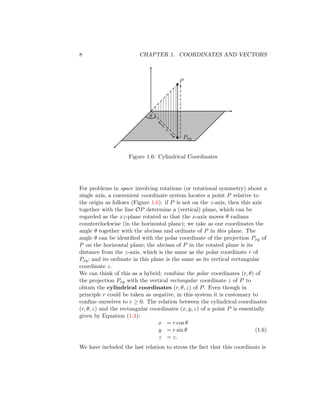 8 CHAPTER 1. COORDINATES AND VECTORS
•
θ
P
•
Pxy
z
r
Figure 1.6: Cylindrical Coordinates
For problems in space involving rotations (or rotational symmetry) about a
single axis, a convenient coordinate system locates a point P relative to
the origin as follows (Figure 1.6): if P is not on the z-axis, then this axis
together with the line OP determine a (vertical) plane, which can be
regarded as the xz-plane rotated so that the x-axis moves θ radians
counterclockwise (in the horizontal plane); we take as our coordinates the
angle θ together with the abcissa and ordinate of P in this plane. The
angle θ can be identified with the polar coordinate of the projection Pxy of
P on the horizontal plane; the abcissa of P in the rotated plane is its
distance from the z-axis, which is the same as the polar coordinate r of
Pxy; and its ordinate in this plane is the same as its vertical rectangular
coordinate z.
We can think of this as a hybrid: combine the polar coordinates (r, θ) of
the projection Pxy with the vertical rectangular coordinate z of P to
obtain the cylindrical coordinates (r, θ, z) of P. Even though in
principle r could be taken as negative, in this system it is customary to
confine ourselves to r ≥ 0. The relation between the cylindrical coordinates
(r, θ, z) and the rectangular coordinates (x, y, z) of a point P is essentially
given by Equation (1.3):
x = r cos θ
y = r sin θ
z = z.
(1.6)
We have included the last relation to stress the fact that this coordinate is
 