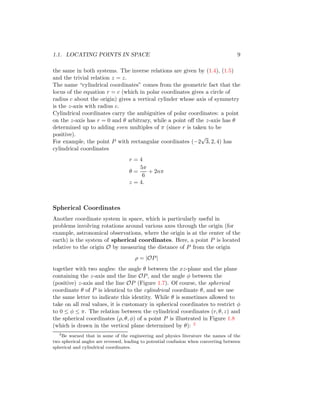 1.1. LOCATING POINTS IN SPACE 9
the same in both systems. The inverse relations are given by (1.4), (1.5)
and the trivial relation z = z.
The name “cylindrical coordinates” comes from the geometric fact that the
locus of the equation r = c (which in polar coordinates gives a circle of
radius c about the origin) gives a vertical cylinder whose axis of symmetry
is the z-axis with radius c.
Cylindrical coordinates carry the ambiguities of polar coordinates: a point
on the z-axis has r = 0 and θ arbitrary, while a point off the z-axis has θ
determined up to adding even multiples of π (since r is taken to be
positive).
For example, the point P with rectangular coordinates (−2
√
3, 2, 4) has
cylindrical coordinates
r = 4
θ =
5π
6
+ 2nπ
z = 4.
Spherical Coordinates
Another coordinate system in space, which is particularly useful in
problems involving rotations around various axes through the origin (for
example, astronomical observations, where the origin is at the center of the
earth) is the system of spherical coordinates. Here, a point P is located
relative to the origin O by measuring the distance of P from the origin
ρ = |OP|
together with two angles: the angle θ between the xz-plane and the plane
containing the z-axis and the line OP, and the angle φ between the
(positive) z-axis and the line OP (Figure 1.7). Of course, the spherical
coordinate θ of P is identical to the cylindrical coordinate θ, and we use
the same letter to indicate this identity. While θ is sometimes allowed to
take on all real values, it is customary in spherical coordinates to restrict φ
to 0 ≤ φ ≤ π. The relation between the cylindrical coordinates (r, θ, z) and
the spherical coordinates (ρ, θ, φ) of a point P is illustrated in Figure 1.8
(which is drawn in the vertical plane determined by θ): 2
2
Be warned that in some of the engineering and physics literature the names of the
two spherical angles are reversed, leading to potential confusion when converting between
spherical and cylindrical coordinates.
 
