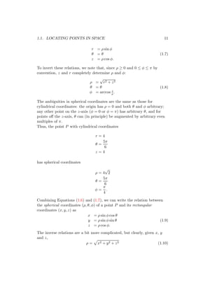 1.1. LOCATING POINTS IN SPACE 11
r = ρ sin φ
θ = θ
z = ρ cos φ.
(1.7)
To invert these relations, we note that, since ρ ≥ 0 and 0 ≤ φ ≤ π by
convention, z and r completely determine ρ and φ:
ρ =
√
r2 + z2
θ = θ
φ = arccos z
ρ.
(1.8)
The ambiguities in spherical coordinates are the same as those for
cylindrical coordinates: the origin has ρ = 0 and both θ and φ arbitrary;
any other point on the z-axis (φ = 0 or φ = π) has arbitrary θ, and for
points off the z-axis, θ can (in principle) be augmented by arbitrary even
multiples of π.
Thus, the point P with cylindrical coordinates
r = 4
θ =
5π
6
z = 4
has spherical coordinates
ρ = 4
√
2
θ =
5π
6
φ =
π
4
.
Combining Equations (1.6) and (1.7), we can write the relation between
the spherical coordinates (ρ, θ, φ) of a point P and its rectangular
coordinates (x, y, z) as
x = ρ sin φ cos θ
y = ρ sin φ sin θ
z = ρ cos φ.
(1.9)
The inverse relations are a bit more complicated, but clearly, given x, y
and z,
ρ =
p
x2 + y2 + z2 (1.10)
 