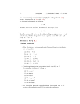 12 CHAPTER 1. COORDINATES AND VECTORS
and φ is completely determined (if ρ 6= 0) by the last equation in (1.9),
while θ is determined by (1.4) and (1.6).
In spherical coordinates, the equation
ρ = R
describes the sphere of radius R centered at the origin, while
φ = α
describes a cone with vertex at the origin, making an angle α (resp. π − α)
with its axis, which is the positive (resp. negative) z-axis if 0  φ  π/2
(resp. π/2  φ  π).
Exercises for § 1.1
Practice problems:
1. Find the distance between each pair of points (the given coordinates
are rectangular):
(a) (1, 1), (0, 0)
(b) (1, −1), (−1, 1)
(c) (−1, 2), (2, 5)
(d) (1, 1, 1), (0, 0, 0)
(e) (1, 2, 3), (2, 0, −1)
(f) (3, 5, 7), (1, 7, 5)
2. What conditions on the components signify that P(x, y, z)
(rectangular coordinates) belongs to
(a) the x-axis?
(b) the y-axis?
(c) the z-axis?
(d) the xy-plane?
(e) the xz-plane?
(f) the yz-plane?
3. For each point with the given rectangular coordinates, find (i) its
cylindrical coordinates, and (ii) its spherical coordinates:
 