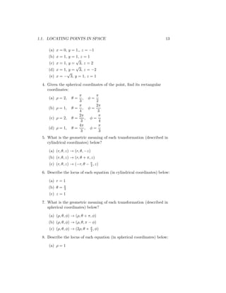 1.1. LOCATING POINTS IN SPACE 13
(a) x = 0, y = 1,, z = −1
(b) x = 1, y = 1, z = 1
(c) x = 1, y =
√
3, z = 2
(d) x = 1, y =
√
3, z = −2
(e) x = −
√
3, y = 1, z = 1
4. Given the spherical coordinates of the point, find its rectangular
coordinates:
(a) ρ = 2, θ =
π
3
, φ =
π
2
(b) ρ = 1, θ =
π
4
, φ =
2π
3
(c) ρ = 2, θ =
2π
3
, φ =
π
4
(d) ρ = 1, θ =
4π
3
, φ =
π
3
5. What is the geometric meaning of each transformation (described in
cylindrical coordinates) below?
(a) (r, θ, z) → (r, θ, −z)
(b) (r, θ, z) → (r, θ + π, z)
(c) (r, θ, z) → (−r, θ − π
4 , z)
6. Describe the locus of each equation (in cylindrical coordinates) below:
(a) r = 1
(b) θ = π
3
(c) z = 1
7. What is the geometric meaning of each transformation (described in
spherical coordinates) below?
(a) (ρ, θ, φ) → (ρ, θ + π, φ)
(b) (ρ, θ, φ) → (ρ, θ, π − φ)
(c) (ρ, θ, φ) → (2ρ, θ + π
2 , φ)
8. Describe the locus of each equation (in spherical coordinates) below:
(a) ρ = 1
 