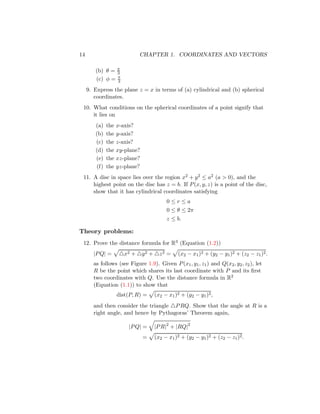 14 CHAPTER 1. COORDINATES AND VECTORS
(b) θ = π
3
(c) φ = π
3
9. Express the plane z = x in terms of (a) cylindrical and (b) spherical
coordinates.
10. What conditions on the spherical coordinates of a point signify that
it lies on
(a) the x-axis?
(b) the y-axis?
(c) the z-axis?
(d) the xy-plane?
(e) the xz-plane?
(f) the yz-plane?
11. A disc in space lies over the region x2 + y2 ≤ a2 (a  0), and the
highest point on the disc has z = b. If P(x, y, z) is a point of the disc,
show that it has cylindrical coordinates satisfying
0 ≤ r ≤ a
0 ≤ θ ≤ 2π
z ≤ b.
Theory problems:
12. Prove the distance formula for R3 (Equation (1.2))
|PQ| =
p
△x2 + △y2 + △z2 =
p
(x2 − x1)2 + (y2 − y1)2 + (z2 − z1)2.
as follows (see Figure 1.9). Given P(x1, y1, z1) and Q(x2, y2, z2), let
R be the point which shares its last coordinate with P and its first
two coordinates with Q. Use the distance formula in R2
(Equation (1.1)) to show that
dist(P, R) =
p
(x2 − x1)2 + (y2 − y1)2,
and then consider the triangle △PRQ. Show that the angle at R is a
right angle, and hence by Pythagoras’ Theorem again,
|PQ| =
q
|PR|2
+ |RQ|2
=
p
(x2 − x1)2 + (y2 − y1)2 + (z2 − z1)2.
 