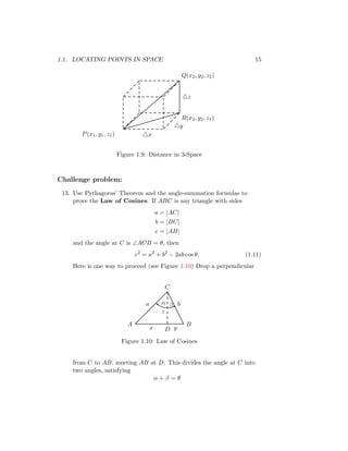 1.1. LOCATING POINTS IN SPACE 15
P(x1, y1, z1)
Q(x2, y2, z2)
R(x2, y2, z1)
△z
△x
△y
Figure 1.9: Distance in 3-Space
Challenge problem:
13. Use Pythagoras’ Theorem and the angle-summation formulas to
prove the Law of Cosines: If ABC is any triangle with sides
a = |AC|
b = |BC|
c = |AB|
and the angle at C is ∠ACB = θ, then
c2
= a2
+ b2
− 2ab cos θ. (1.11)
Here is one way to proceed (see Figure 1.10) Drop a perpendicular
a b
x y
z
α β
A B
C
D
Figure 1.10: Law of Cosines
from C to AB, meeting AB at D. This divides the angle at C into
two angles, satisfying
α + β = θ
 