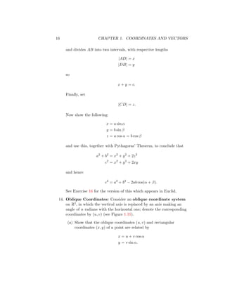 16 CHAPTER 1. COORDINATES AND VECTORS
and divides AB into two intervals, with respective lengths
|AD| = x
|DB| = y
so
x + y = c.
Finally, set
|CD| = z.
Now show the following:
x = a sin α
y = b sin β
z = a cos α = b cos β
and use this, together with Pythagoras’ Theorem, to conclude that
a2
+ b2
= x2
+ y2
+ 2z2
c2
= x2
+ y2
+ 2xy
and hence
c2
= a2
+ b2
− 2ab cos(α + β).
See Exercise 16 for the version of this which appears in Euclid.
14. Oblique Coordinates: Consider an oblique coordinate system
on R2, in which the vertical axis is replaced by an axis making an
angle of α radians with the horizontal one; denote the corresponding
coordinates by (u, v) (see Figure 1.11).
(a) Show that the oblique coordinates (u, v) and rectangular
coordinates (x, y) of a point are related by
x = u + v cos α
y = v sin α.
 