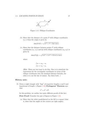 1.1. LOCATING POINTS IN SPACE 17
•
P
v
u
u
v
α
Figure 1.11: Oblique Coordinates
(b) Show that the distance of a point P with oblique coordinates
(u, v) from the origin is given by
dist(P, O) =
p
u2 + v2 + 2uv cos α.
(c) Show that the distance between points P (with oblique
coordinates (u1, v1)) and Q (with oblique coordinates (u2, v2)) is
given by
dist(P, Q) =
p
△u2 + △v2 + 2△u△v cos α
where
△u := u2 − u1
△v := v2 − v1.
(Hint: There are two ways to do this. One is to substitute the
expressions for the rectangular coordinates in terms of the
oblique coordinates into the standard distance formula, the
other is to use the law of cosines. Try them both. )
History note:
15. Given a right triangle with “legs” of respective lengths a and b and
hypotenuse of length c (Figure 1.12) Pythagoras’ Theorem says
that
c2
= a2
+ b2
.
In this problem, we outline two quite different proofs of this fact.
First Proof: Consider the pair of figures in Figure 1.13.
(a) Show that the white quadrilateral on the left is a square (that
is, show that the angles at the corners are right angles).
 