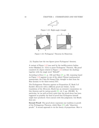 18 CHAPTER 1. COORDINATES AND VECTORS
a
b
c
Figure 1.12: Right-angle triangle
b a
c
b
a
c
b
a
c
b
a c
a b
a
b
Figure 1.13: Pythagoras’ Theorem by Dissection
(b) Explain how the two figures prove Pythagoras’ theorem.
A variant of Figure 1.13 was used by the twelfth-century Indian
writer Bhāskara (b. 1114) to prove Pythagoras’ Theorem. His proof
consisted of a figure related to Figure 1.13 (without the shading)
together with the single word “Behold!”.
According to Eves [15, p. 158] and Maor [37, p. 63], reasoning based
on Figure 1.13 appears in one of the oldest Chinese mathematical
manuscripts, the Caho Pei Suang Chin, thought to date from the
Han dynasty in the third century B.C.
The Pythagorean Theorem appears as Proposition 47, Book I of
Euclid’s Elements with a different proof (see below). In his
translation of the Elements, Heath has an extensive commentary on
this theorem and its various proofs [29, vol. I, pp. 350-368]. In
particular, he (as well as Eves) notes that the proof above has been
suggested as possibly the kind of proof that Pythagoras himself
might have produced. Eves concurs with this judgement, but Heath
does not.
Second Proof: The proof above represents one tradition in proofs
of the Pythagorean Theorem, which Maor [37] calls “dissection
proofs.” A second approach is via the theory of proportions. Here is
 