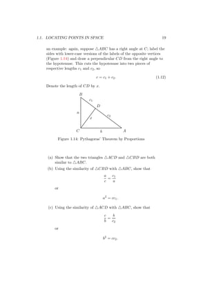 1.1. LOCATING POINTS IN SPACE 19
an example: again, suppose △ABC has a right angle at C; label the
sides with lower-case versions of the labels of the opposite vertices
(Figure 1.14) and draw a perpendicular CD from the right angle to
the hypotenuse. This cuts the hypotenuse into two pieces of
respective lengths c1 and c2, so
c = c1 + c2. (1.12)
Denote the length of CD by x.
D
C A
B
a
b
x
c1
c2
Figure 1.14: Pythagoras’ Theorem by Proportions
(a) Show that the two triangles △ACD and △CBD are both
similar to △ABC.
(b) Using the similarity of △CBD with △ABC, show that
a
c
=
c1
a
or
a2
= cc1.
(c) Using the similarity of △ACD with △ABC, show that
c
b
=
b
c2
or
b2
= cc2.
 