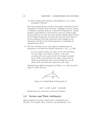 20 CHAPTER 1. COORDINATES AND VECTORS
(d) Now combine these equations with Equation (1.12) to prove
Pythagoras’ Theorem.
The basic proportions here are those that appear in Euclid’s proof of
Proposition 47, Book I of the Elements , although he arrives at these
via different reasoning. However, in Book VI, Proposition 31 , Euclid
presents a generalization of this theorem: draw any polygon using
the hypotenuse as one side; then draw similar polygons using the legs
of the triangle; Proposition 31 asserts that the sum of the areas of
the two polygons on the legs equals that of the polygon on the
hypotenuse. Euclid’s proof of this proposition is essentially the
argument given above.
16. The Law of Cosines for an acute angle is essentially given by
Proposition 13 in Book II of Euclid’s Elements[29, vol. 1, p. 406] :
In acute-angled triangles the square on the side subtending
the acute angle is less than the squares on the sides
containing the acute angle by twice the rectangle contained
by one of the sides about the acute angle, namely that on
which the perpendicular falls, and the straight line cut off
within by the perpendicular towards the acute angle.
Translated into algebraic language (see Figure 1.15, where the acute
angle is ∠ABC) this says
A
B C
D
Figure 1.15: Euclid Book II, Proposition 13
|AC|2
= |CB|2
+ |BA|2
− |CB| |BD| .
Explain why this is the same as the Law of Cosines.
1.2 Vectors and Their Arithmetic
Many quantities occurring in physics have a magnitude and a
direction—for example, forces, velocities, and accelerations. As a
 