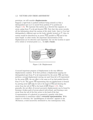 1.2. VECTORS AND THEIR ARITHMETIC 21
prototype, we will consider displacements.
Suppose a rigid body is pushed (without being rotated) so that a
distinguished spot on it is moved from position P to position Q
(Figure 1.16). We represent this motion by a directed line segment, or
arrow, going from P to Q and denoted
−
−
→
PQ. Note that this arrow encodes
all the information about the motion of the whole body: that is, if we had
distinguished a different spot on the body, initially located at P′, then its
motion would be described by an arrow
−
−
→
P′Q′ parallel to
−
−
→
PQ and of the
same length: in other words, the important characteristics of the
displacement are its direction and magnitude, but not the location in space
of its initial or terminal points (i.e., its tail or head).
P
Q
Figure 1.16: Displacement
A second important property of displacement is the way different
displacements combine. If we first perform a displacement moving our
distinguished spot from P to Q (represented by the arrow
−
−
→
PQ) and then
perform a second displacement moving our spot from Q to R (represented
by the arrow
−
−
→
QR), the net effect is the same as if we had pushed directly
from P to R. The arrow
−
→
PR representing this net displacement is formed
by putting arrow
−
−
→
QR with its tail at the head of
−
−
→
PQ and drawing the
arrow from the tail of
−
−
→
PQ to the head of
−
−
→
QR (Figure 1.17). More
generally, the net effect of several successive displacements can be found by
forming a broken path of arrows placed tail-to-head, and forming a new
arrow from the tail of the first arrow to the head of the last.
A representation of a physical (or geometric) quantity with these
characteristics is sometimes called a vectorial representation. With
respect to velocities, the “parallelogram of velocities” appears in the
Mechanica, a work incorrectly attributed to, but contemporary with,
 