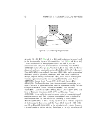 22 CHAPTER 1. COORDINATES AND VECTORS
Figure 1.17: Combining Displacements
Aristotle (384-322 BC) [26, vol. I, p. 344], and is discussed at some length
in the Mechanics by Heron of Alexandria (ca. 75 AD) [26, vol. II, p. 348].
The vectorial nature of some physical quantities, such as velocity,
acceleration and force, was well understood and used by Isaac Newton
(1642-1727) in the Principia [41, Corollary 1, Book 1 (p. 417)]. In the late
eighteenth and early nineteenth century, Paolo Frisi (1728-1784), Leonard
Euler (1707-1783), Joseph Louis Lagrange (1736-1813), and others realized
that other physical quantities, associated with rotation of a rigid body
(torque, angular velocity, moment of a force), could also be usefully given
vectorial representations; this was developed further by Louis Poinsot
(1777-1859), Siméon Denis Poisson (1781-1840), and Jacques Binet
(1786-1856). At about the same time, various geometric quantities (e.g.,
areas of surfaces in space) were given vectorial representations by Gaetano
Giorgini (1795-1874), Simon Lhuilier (1750-1840), Jean Hachette
(1769-1834), Lazare Carnot (1753-1823)), Michel Chasles (1793-1880) and
later by Hermann Grassmann (1809-1877) and Giuseppe Peano
(1858-1932). In the early nineteenth century, vectorial representations of
complex numbers (and their extension, quaternions) were formulated by
several researchers; the term vector was coined by William Rowan
Hamilton (1805-1865) in 1853. Finally, extensive use of vectorial properties
of electromagnetic forces was made by James Clerk Maxwell (1831-1879)
and Oliver Heaviside (1850-1925) in the late nineteenth century. However,
a general theory of vectors was only formulated in the very late nineteenth
 