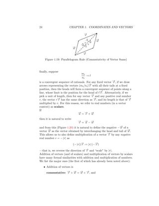 24 CHAPTER 1. COORDINATES AND VECTORS
−
→
v
−
→
w
−
→
v
−
→
w
−
→
v
+
−
→
w
−
→
w
+
−
→
v
Figure 1.19: Parallelogram Rule (Commutativity of Vector Sums)
finally, suppose
mi
ni
→ ℓ
is a convergent sequence of rationals. For any fixed vector −
→
v , if we draw
arrows representing the vectors (mi/ni)−
→
v with all their tails at a fixed
position, then the heads will form a convergent sequence of points along a
line, whose limit is the position for the head of ℓ−
→
v . Alternatively, if we
pick a unit of length, then for any vector −
→
v and any positive real number
r, the vector r−
→
v has the same direction as −
→
v , and its length is that of −
→
v
multiplied by r. For this reason, we refer to real numbers (in a vector
context) as scalars.
If
−
→
u = −
→
v + −
→
w
then it is natural to write
−
→
v = −
→
u − −
→
w
and from this (Figure 1.20) it is natural to define the negative −−
→
w of a
vector −
→
w as the vector obtained by interchanging the head and tail of −
→
w .
This allows us to also define multiplication of a vector −
→
v by any negative
real number r = − |r| as
(− |r|)−
→
v := |r| (−−
→
v )
—that is, we reverse the direction of −
→
v and “scale” by |r|.
Addition of vectors (and of scalars) and multiplication of vectors by scalars
have many formal similarities with addition and multiplication of numbers.
We list the major ones (the first of which has already been noted above):
• Addition of vectors is
commutative: −
→
v + −
→
w = −
→
w + −
→
v , and
 