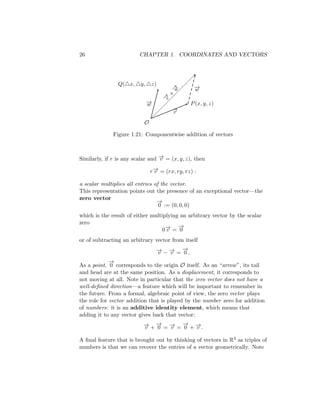 26 CHAPTER 1. COORDINATES AND VECTORS
O
−
→
v
P(x, y, z)
−
→
w
−
→
v
+
−
→
w
Q(△x, △y, △z)
−
→
w
Figure 1.21: Componentwise addition of vectors
Similarly, if r is any scalar and −
→
v = (x, y, z), then
r−
→
v = (rx, ry, rz) :
a scalar multiplies all entries of the vector.
This representation points out the presence of an exceptional vector—the
zero vector
−
→
0 := (0, 0, 0)
which is the result of either multiplying an arbitrary vector by the scalar
zero
0−
→
v =
−
→
0
or of subtracting an arbitrary vector from itself
−
→
v − −
→
v =
−
→
0 .
As a point,
−
→
0 corresponds to the origin O itself. As an “arrow”, its tail
and head are at the same position. As a displacement, it corresponds to
not moving at all. Note in particular that the zero vector does not have a
well-defined direction—a feature which will be important to remember in
the future. From a formal, algebraic point of view, the zero vector plays
the role for vector addition that is played by the number zero for addition
of numbers: it is an additive identity element, which means that
adding it to any vector gives back that vector:
−
→
v +
−
→
0 = −
→
v =
−
→
0 + −
→
v .
A final feature that is brought out by thinking of vectors in R3 as triples of
numbers is that we can recover the entries of a vector geometrically. Note
 