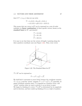1.2. VECTORS AND THEIR ARITHMETIC 27
that if −
→
v = (x, y, z) then we can write
−
→
v = (x, 0, 0) + (0, y, 0) + (0, 0, z)
= x(1, 0, 0) + y(0, 1, 0) + z(0, 0, 1).
This means that any vector in R3 can be expressed as a sum of scalar
multiples (or linear combination) of three specific vectors, known as the
standard basis for R3, and denoted
−
→
ı = (1, 0, 0)
−
→
 = (0, 1, 0)
−
→
k = (0, 0, 1).
It is easy to see that these are the vectors of length 1 pointing along the
three (positive) coordinate axes (see Figure 1.22). Thus, every vector
x
y
z
−
→
ı −
→

−
→
k
−
→
v
(x)−
→
ı
(y)−
→

(z)
−
→
k
Figure 1.22: The Standard Basis for R3
−
→
v ∈ R3 can be expressed as
−
→
v = x−
→
ı + y−
→
 + z
−
→
k .
We shall find it convenient to move freely between the coordinate notation
−
→
v = (x, y, z) and the “arrow” notation −
→
v = x−
→
ı + y−
→
 + z
−
→
k ; generally, we
adopt coordinate notation when −
→
v is regarded as a position vector, and
“arrow” notation when we want to picture it as an arrow in space.
We began by thinking of a vector −
→
v in R3 as determined by its magnitude
and its direction, and have ended up thinking of it as a triple of numbers.
 