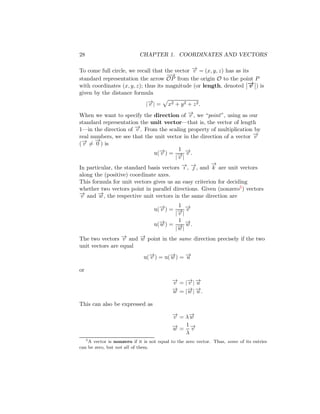 28 CHAPTER 1. COORDINATES AND VECTORS
To come full circle, we recall that the vector −
→
v = (x, y, z) has as its
standard representation the arrow
−
−
→
OP from the origin O to the point P
with coordinates (x, y, z); thus its magnitude (or length, denoted −
→
v ) is
given by the distance formula
|−
→
v | =
p
x2 + y2 + z2.
When we want to specify the direction of −
→
v , we “point”, using as our
standard representation the unit vector—that is, the vector of length
1—in the direction of −
→
v . From the scaling property of multiplication by
real numbers, we see that the unit vector in the direction of a vector −
→
v
(−
→
v 6=
−
→
0 ) is
u(−
→
v ) =
1
|−
→
v |
−
→
v .
In particular, the standard basis vectors −
→
ı , −
→
 , and
−
→
k are unit vectors
along the (positive) coordinate axes.
This formula for unit vectors gives us an easy criterion for deciding
whether two vectors point in parallel directions. Given (nonzero5) vectors
−
→
v and −
→
w , the respective unit vectors in the same direction are
u(−
→
v ) =
1
|−
→
v |
−
→
v
u(−
→
w ) =
1
|−
→
w |
−
→
w .
The two vectors −
→
v and −
→
w point in the same direction precisely if the two
unit vectors are equal
u(−
→
v ) = u(−
→
w ) = −
→
u
or
−
→
v = |−
→
v | −
→
u
−
→
w = |−
→
w | −
→
u .
This can also be expressed as
−
→
v = λ−
→
w
−
→
w =
1
λ
−
→
v
5
A vector is nonzero if it is not equal to the zero vector. Thus, some of its entries
can be zero, but not all of them.
 
