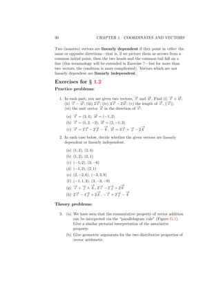 30 CHAPTER 1. COORDINATES AND VECTORS
Two (nonzero) vectors are linearly dependent if they point in either the
same or opposite directions—that is, if we picture them as arrows from a
common initial point, then the two heads and the common tail fall on a
line (this terminology will be extended in Exercise 7—but for more than
two vectors, the condition is more complicated). Vectors which are not
linearly dependent are linearly independent.
Exercises for § 1.2
Practice problems:
1. In each part, you are given two vectors, −
→
v and −
→
w . Find (i) −
→
v + −
→
w ;
(ii) −
→
v − −
→
w ; (iii) 2−
→
v ; (iv) 3−
→
v − 2−
→
w ; (v) the length of −
→
v , k−
→
v k;
(vi) the unit vector −
→
u in the direction of −
→
v :
(a) −
→
v = (3, 4), −
→
w = (−1, 2)
(b) −
→
v = (1, 2, −2), −
→
w = (2, −1, 3)
(c) −
→
v = 2−
→
ı − 2−
→
 −
−
→
k , −
→
w = 3−
→
ı + −
→
 − 2
−
→
k
2. In each case below, decide whether the given vectors are linearly
dependent or linearly independent.
(a) (1, 2), (2, 4)
(b) (1, 2), (2, 1)
(c) (−1, 2), (3, −6)
(d) (−1, 2), (2, 1)
(e) (2, −2, 6), (−3, 3, 9)
(f) (−1, 1, 3), (3, −3, −9)
(g) −
→
ı + −
→
 +
−
→
k , 2−
→
ı − 2−
→
 + 2
−
→
k
(h) 2−
→
ı − 4−
→
 + 2
−
→
k , −−
→
ı + 2−
→
 −
−
→
k
Theory problems:
3. (a) We have seen that the commutative property of vector addition
can be interpreted via the “parallelogram rule” (Figure G.1).
Give a similar pictorial interpretation of the associative
property.
(b) Give geometric arguments for the two distributive properties of
vector arithmetic.
 