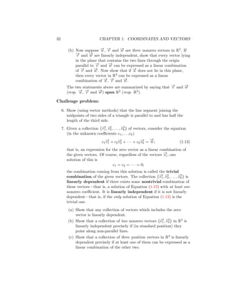 32 CHAPTER 1. COORDINATES AND VECTORS
(b) Now suppose −
→
u , −
→
v and −
→
w are three nonzero vectors in R3. If
−
→
v and −
→
w are linearly independent, show that every vector lying
in the plane that contains the two lines through the origin
parallel to −
→
v and −
→
w can be expressed as a linear combination
of −
→
v and −
→
w . Now show that if −
→
u does not lie in this plane,
then every vector in R3 can be expressed as a linear
combination of −
→
u , −
→
v and −
→
w .
The two statements above are summarized by saying that −
→
v and −
→
w
(resp. −
→
u , −
→
v and −
→
w ) span R2 (resp. R3).
Challenge problem:
6. Show (using vector methods) that the line segment joining the
midpoints of two sides of a triangle is parallel to and has half the
length of the third side.
7. Given a collection {−
→
v1, −
→
v2, . . . , −
→
vk} of vectors, consider the equation
(in the unknown coefficients c1,. . . ,ck)
c1
−
→
v1 + c2
−
→
v2 + · · · + ck
−
→
vk =
−
→
0 ; (1.13)
that is, an expression for the zero vector as a linear combination of
the given vectors. Of course, regardless of the vectors −
→
vi , one
solution of this is
c1 = c2 = · · · = 0;
the combination coming from this solution is called the trivial
combination of the given vectors. The collection {−
→
v1, −
→
v2, . . . , −
→
vk} is
linearly dependent if there exists some nontrivial combination of
these vectors—that is, a solution of Equation (1.13) with at least one
nonzero coefficient. It is linearly independent if it is not linearly
dependent—that is, if the only solution of Equation (1.13) is the
trivial one.
(a) Show that any collection of vectors which includes the zero
vector is linearly dependent.
(b) Show that a collection of two nonzero vectors {−
→
v1, −
→
v2} in R3 is
linearly independent precisely if (in standard position) they
point along non-parallel lines.
(c) Show that a collection of three position vectors in R3 is linearly
dependent precisely if at least one of them can be expressed as a
linear combination of the other two.
 