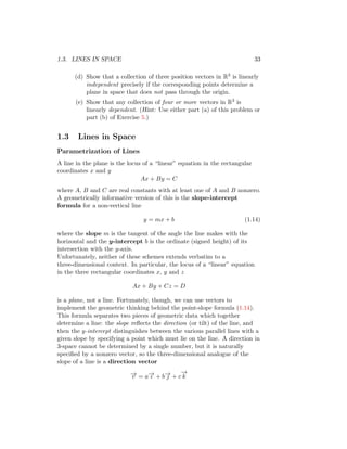 1.3. LINES IN SPACE 33
(d) Show that a collection of three position vectors in R3 is linearly
independent precisely if the corresponding points determine a
plane in space that does not pass through the origin.
(e) Show that any collection of four or more vectors in R3 is
linearly dependent. (Hint: Use either part (a) of this problem or
part (b) of Exercise 5.)
1.3 Lines in Space
Parametrization of Lines
A line in the plane is the locus of a “linear” equation in the rectangular
coordinates x and y
Ax + By = C
where A, B and C are real constants with at least one of A and B nonzero.
A geometrically informative version of this is the slope-intercept
formula for a non-vertical line
y = mx + b (1.14)
where the slope m is the tangent of the angle the line makes with the
horizontal and the y-intercept b is the ordinate (signed height) of its
intersection with the y-axis.
Unfortunately, neither of these schemes extends verbatim to a
three-dimensional context. In particular, the locus of a “linear” equation
in the three rectangular coordinates x, y and z
Ax + By + Cz = D
is a plane, not a line. Fortunately, though, we can use vectors to
implement the geometric thinking behind the point-slope formula (1.14).
This formula separates two pieces of geometric data which together
determine a line: the slope reflects the direction (or tilt) of the line, and
then the y-intercept distinguishes between the various parallel lines with a
given slope by specifying a point which must lie on the line. A direction in
3-space cannot be determined by a single number, but it is naturally
specified by a nonzero vector, so the three-dimensional analogue of the
slope of a line is a direction vector
−
→
v = a−
→
ı + b−
→
 + c
−
→
k
 
