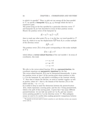 34 CHAPTER 1. COORDINATES AND VECTORS
to which it is parallel.6 Then, to pick out one among all the lines parallel
to −
→
v , we specify a basepoint P0(x0, y0, z0) through which the line is
required to pass.
The points lying on the line specified by a particular direction vector −
→
v
and basepoint P0 are best described in terms of their position vectors.
Denote the position vector of the basepoint by
−
→
p0 = x0
−
→
ı + y0
−
→
 + z0
−
→
k ;
then to reach any other point P(x, y, z) on the line, we travel parallel to −
→
v
from P0, which is to say the displacement
−
−
→
P0P from P0 is a scalar multiple
of the direction vector:
−
−
→
P0P = t−
→
v .
The position vector −
→
p (t) of the point corresponding to this scalar multiple
of −
→
v is
−
→
p (t) = −
→
p0 + t−
→
v
which defines a vector-valued function of the real variable t. In terms of
coordinates, this reads
x = x0 + at
y = y0 + bt
z = z0 + ct.
We refer to the vector-valued function −
→
p (t) as a parametrization; the
coordinate equations are parametric equations for the line.
The vector-valued function −
→
p (t) can be interpreted kinematically: it gives
the position vector at time t of the moving point whose position at time
t = 0 is the basepoint P0, and which is travelling at the constant velocity
−
→
v . Note that to obtain the full line, we need to consider negative as well
as positive values of t—that is, the domain of the function −
→
p (t) is the
whole real line, −∞  t  ∞.
It is useful to keep in mind the distinction between the parametrization
−
→
p (t), which represents a moving point, and the line ℓ being parametrized,
which is the path of this moving point. A given line ℓ has many different
parametrizations: we can take any point on ℓ as P0, and any nonzero
vector pointing parallel to ℓ as the direction vector −
→
v . This ambiguity
means we need to be careful when making geometric comparisons between
6
In general, we do not need to restrict ourselves to unit direction vectors; any nonzero
vector will do.
 