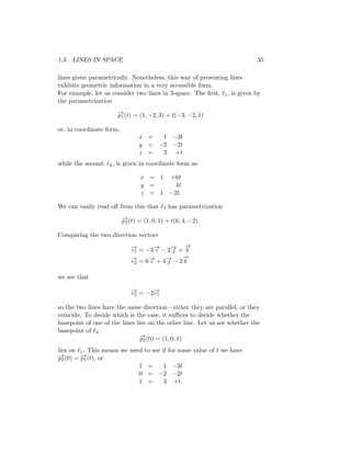 1.3. LINES IN SPACE 35
lines given parametrically. Nonetheless, this way of presenting lines
exhibits geometric information in a very accessible form.
For example, let us consider two lines in 3-space. The first, ℓ1, is given by
the parametrization
−
→
p1(t) = (1, −2, 3) + t(−3, −2, 1)
or, in coordinate form,
x = 1 −3t
y = −2 −2t
z = 3 +t
while the second, ℓ2, is given in coordinate form as
x = 1 +6t
y = 4t
z = 1 −2t.
We can easily read off from this that ℓ2 has parametrization
−
→
p2(t) = (1, 0, 1) + t(6, 4, −2).
Comparing the two direction vectors
−
→
v1 = −3−
→
ı − 2−
→
 +
−
→
k
−
→
v2 = 6−
→
ı + 4−
→
 − 2
−
→
k
we see that
−
→
v2 = −2−
→
v1
so the two lines have the same direction—either they are parallel, or they
coincide. To decide which is the case, it suffices to decide whether the
basepoint of one of the lines lies on the other line. Let us see whether the
basepoint of ℓ2
−
→
p2(0) = (1, 0, 1)
lies on ℓ1. This means we need to see if for some value of t we have
−
→
p2(0) = −
→
p1(t), or
1 = 1 −3t
0 = −2 −2t
1 = 3 +t.
 