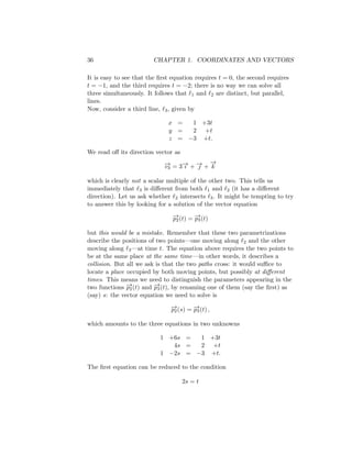 36 CHAPTER 1. COORDINATES AND VECTORS
It is easy to see that the first equation requires t = 0, the second requires
t = −1, and the third requires t = −2; there is no way we can solve all
three simultaneously. It follows that ℓ1 and ℓ2 are distinct, but parallel,
lines.
Now, consider a third line, ℓ3, given by
x = 1 +3t
y = 2 +t
z = −3 +t.
We read off its direction vector as
−
→
v3 = 3−
→
ı + −
→
 +
−
→
k
which is clearly not a scalar multiple of the other two. This tells us
immediately that ℓ3 is different from both ℓ1 and ℓ2 (it has a different
direction). Let us ask whether ℓ2 intersects ℓ3. It might be tempting to try
to answer this by looking for a solution of the vector equation
−
→
p2(t) = −
→
p3(t)
but this would be a mistake. Remember that these two parametrizations
describe the positions of two points—one moving along ℓ2 and the other
moving along ℓ3—at time t. The equation above requires the two points to
be at the same place at the same time—in other words, it describes a
collision. But all we ask is that the two paths cross: it would suffice to
locate a place occupied by both moving points, but possibly at different
times. This means we need to distinguish the parameters appearing in the
two functions −
→
p2(t) and −
→
p3(t), by renaming one of them (say the first) as
(say) s: the vector equation we need to solve is
−
→
p2(s) = −
→
p3(t) ,
which amounts to the three equations in two unknowns
1 +6s = 1 +3t
4s = 2 +t
1 −2s = −3 +t.
The first equation can be reduced to the condition
2s = t
 