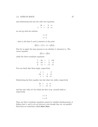 1.3. LINES IN SPACE 37
and substituting this into the other two equations
2t = 2 +t
1 −t = −3 +t
we end up with the solution
t = 2
s = 1
—that is, the lines ℓ2 and ℓ3 intersect at the point
−
→
p2(1) = (7, 4, −1) = −
→
p3(2) .
Now let us apply the same process to see whether ℓ1 intersects ℓ3. The
vector equation
−
→
p1(s) = −
→
p3(t)
yields the three coordinate equations
1 −3s = 1 +3t
−2 −2s = 2 +t
3 +s = −3 +t.
You can check that these imply, respectively
s = −t
−2s = 4 +t
s = −6 +t.
Substituting the first equality into the other two yields, respectively
2t = 4 +t
−t = −6 +t
and the only value of t for which the first (resp. second) holds is,
respectively,
t = 4
t = 3.
Thus our three coordinate equations cannot be satisfied simultaneously; it
follows that ℓ1 and ℓ3 do not intersect, even though they are not parallel.
Such lines are sometimes called skew lines .
 