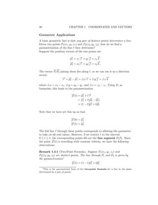 38 CHAPTER 1. COORDINATES AND VECTORS
Geometric Applications
A basic geometric fact is that any pair of distinct points determines a line.
Given two points P1(x1, y1, z1) and P2(x2, y2, z2), how do we find a
parametrization of the line ℓ they determine?
Suppose the position vectors of the two points are
−
→
p1 = x1
−
→
ı + y1
−
→
 + z1
−
→
k
−
→
p2 = x2
−
→
ı + y2
−
→
 + z2
−
→
k .
The vector
−
−
−
→
P1P2 joining them lies along ℓ, so we can use it as a direction
vector:
−
→
v = −
→
p2 − −
→
p1 = △x−
→
ı + △y−
→
 + △z
−
→
k
where △x = x2 − x1, △y = y2 − y1, and △z = z2 − z1. Using P1 as
basepoint, this leads to the parametrization
−
→
p (t) = −
→
p1 + t−
→
v
= −
→
p1 + t(−
→
p2 − −
→
p1)
= (1 − t)−
→
p1 + t−
→
p2.
Note that we have set this up so that
−
→
p (0) = −
→
p1
−
→
p (1) = −
→
p2.
The full line ℓ through these points corresponds to allowing the parameter
to take on all real values. However, if we restrict t to the interval
0 ≤ t ≤ 1, the corresponding points fill out the line segment P1P2. Since
the point −
→
p (t) is travelling with constant velocity, we have the following
observations:
Remark 1.3.1 (Two-Point Formula). Suppose P1(x1, y1, z1) and
P2(x2, y2, z2) are distinct points. The line through P1 and P2 is given by
the parametrization7
−
→
p (t) = (1 − t)−
→
p1 + t−
→
p2
7
This is the parametrized form of the two-point formula for a line in the plane
determined by a pair of points.
 