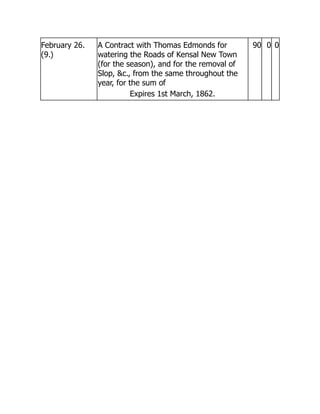 February 26.
(9.)
A Contract with Thomas Edmonds for
watering the Roads of Kensal New Town
(for the season), and for the removal of
Slop, c., from the same throughout the
year, for the sum of
Expires 1st March, 1862.
90 0 0
 