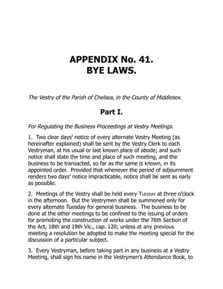 APPENDIX No. 41.
BYE LAWS.
The Vestry of the Parish of Chelsea, in the County of Middlesex.
Part I.
For Regulating the Business Proceedings at Vestry Meetings.
1. Two clear days’ notice of every alternate Vestry Meeting (as
hereinafter explained) shall be sent by the Vestry Clerk to each
Vestryman, at his usual or last known place of abode; and such
notice shall state the time and place of such meeting, and the
business to be transacted, so far as the same is known, in its
appointed order. Provided that whenever the period of adjournment
renders two days’ notice impracticable, notice shall be sent as early
as possible.
2. Meetings of the Vestry shall be held every Tuesday at three o’clock
in the afternoon. But the Vestrymen shall be summoned only for
every alternate Tuesday for general business. The business to be
done at the other meetings to be confined to the issuing of orders
for promoting the construction of works under the 76th Section of
the Act, 18th and 19th Vic., cap. 120; unless at any previous
meeting a resolution be adopted to make the meeting special for the
discussion of a particular subject.
3. Every Vestryman, before taking part in any business at a Vestry
Meeting, shall sign his name in the Vestrymen’s Attendance Book, to
 