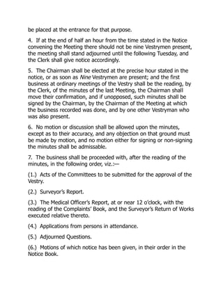 be placed at the entrance for that purpose.
4. If at the end of half an hour from the time stated in the Notice
convening the Meeting there should not be nine Vestrymen present,
the meeting shall stand adjourned until the following Tuesday, and
the Clerk shall give notice accordingly.
5. The Chairman shall be elected at the precise hour stated in the
notice, or as soon as Nine Vestrymen are present; and the first
business at ordinary meetings of the Vestry shall be the reading, by
the Clerk, of the minutes of the last Meeting, the Chairman shall
move their confirmation, and if unopposed, such minutes shall be
signed by the Chairman, by the Chairman of the Meeting at which
the business recorded was done, and by one other Vestryman who
was also present.
6. No motion or discussion shall be allowed upon the minutes,
except as to their accuracy, and any objection on that ground must
be made by motion, and no motion either for signing or non-signing
the minutes shall be admissable.
7. The business shall be proceeded with, after the reading of the
minutes, in the following order, viz.:—
(1.) Acts of the Committees to be submitted for the approval of the
Vestry.
(2.) Surveyor’s Report.
(3.) The Medical Officer’s Report, at or near 12 o’clock, with the
reading of the Complaints’ Book, and the Surveyor’s Return of Works
executed relative thereto.
(4.) Applications from persons in attendance.
(5.) Adjourned Questions.
(6.) Motions of which notice has been given, in their order in the
Notice Book.
 