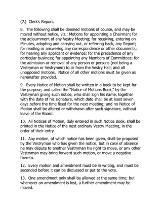 (7.) Clerk’s Report.
8. The following shall be deemed motions of course, and may be
moved without notice, viz.: Motions for appointing a Chairman; for
the adjournment of any Vestry Meeting; for receiving, entering on
Minutes, adopting and carrying out, or referring back, any Report;
for reading or answering any correspondence or other documents;
for hearing any applicant or evidence; for the precedence of any
particular business; for appointing any Members of Committees; for
the admission or removal of any person or persons (not being a
Vestryman or Vestrymen) to or from the Vestry Hall; and all
unopposed motions. Notice of all other motions must be given as
hereinafter provided.
9. Every Notice of Motion shall be written in a book to be kept for
the purpose, and called the “Notice of Motions Book,” by the
Vestryman giving such notice, who shall sign his name, together
with the date of his signature, which date shall be at least seven
days before the time fixed for the next meeting; and no Notice of
Motion shall be altered or withdrawn after such signature, without
leave of the Board.
10. All Notices of Motion, duly entered in such Notice Book, shall be
printed in the Notice of the next ordinary Vestry Meeting, in the
order of their entry.
11. Any motion, of which notice has been given, shall be proposed
by the Vestryman who has given the notice; but in case of absence
he may depute to another Vestryman his right to move, or any other
Vestryman may bring forward such motion, or move a negative
thereto.
12. Every motion and amendment must be in writing, and must be
seconded before it can be discussed or put to the vote.
13. One amendment only shall be allowed at the same time; but
whenever an amendment is lost, a further amendment may be
moved.
 