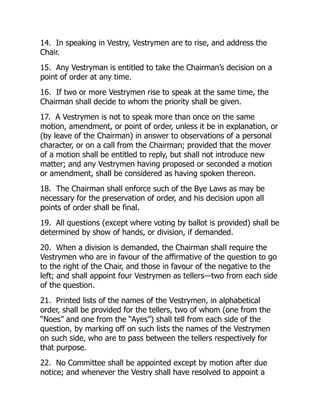 14. In speaking in Vestry, Vestrymen are to rise, and address the
Chair.
15. Any Vestryman is entitled to take the Chairman’s decision on a
point of order at any time.
16. If two or more Vestrymen rise to speak at the same time, the
Chairman shall decide to whom the priority shall be given.
17. A Vestrymen is not to speak more than once on the same
motion, amendment, or point of order, unless it be in explanation, or
(by leave of the Chairman) in answer to observations of a personal
character, or on a call from the Chairman; provided that the mover
of a motion shall be entitled to reply, but shall not introduce new
matter; and any Vestrymen having proposed or seconded a motion
or amendment, shall be considered as having spoken thereon.
18. The Chairman shall enforce such of the Bye Laws as may be
necessary for the preservation of order, and his decision upon all
points of order shall be final.
19. All questions (except where voting by ballot is provided) shall be
determined by show of hands, or division, if demanded.
20. When a division is demanded, the Chairman shall require the
Vestrymen who are in favour of the affirmative of the question to go
to the right of the Chair, and those in favour of the negative to the
left; and shall appoint four Vestrymen as tellers—two from each side
of the question.
21. Printed lists of the names of the Vestrymen, in alphabetical
order, shall be provided for the tellers, two of whom (one from the
“Noes” and one from the “Ayes”) shall tell from each side of the
question, by marking off on such lists the names of the Vestrymen
on such side, who are to pass between the tellers respectively for
that purpose.
22. No Committee shall be appointed except by motion after due
notice; and whenever the Vestry shall have resolved to appoint a
 