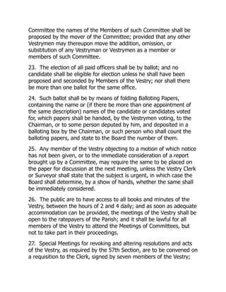 Committee the names of the Members of such Committee shall be
proposed by the mover of the Committee; provided that any other
Vestrymen may thereupon move the addition, omission, or
substitution of any Vestryman or Vestrymen as a member or
members of such Committee.
23. The election of all paid officers shall be by ballot; and no
candidate shall be eligible for election unless he shall have been
proposed and seconded by Members of the Vestry; nor shall there
be more than one ballot for the same office.
24. Such ballot shall be by means of folding Balloting Papers,
containing the name or (if there be more than one appointment of
the same description) names of the candidate or candidates voted
for, which papers shall be handed, by the Vestrymen voting, to the
Chairman, or to some person deputed by him, and deposited in a
balloting box by the Chairman, or such person who shall count the
balloting papers, and state to the Board the number of them.
25. Any member of the Vestry objecting to a motion of which notice
has not been given, or to the immediate consideration of a report
brought up by a Committee, may require the same to be placed on
the paper for discussion at the next meeting, unless the Vestry Clerk
or Surveyor shall state that the subject is urgent, in which case the
Board shall determine, by a show of hands, whether the same shall
be immediately considered.
26. The public are to have access to all books and minutes of the
Vestry, between the hours of 2 and 4 daily; and as soon as adequate
accommodation can be provided, the meetings of the Vestry shall be
open to the ratepayers of the Parish; and it shall be lawful for all
members of the Vestry to attend the Meetings of Committees, but
not to take part in their proceedings.
27. Special Meetings for revoking and altering resolutions and acts
of the Vestry, as required by the 57th Section, are to be convened on
a requisition to the Clerk, signed by seven members of the Vestry;
 
