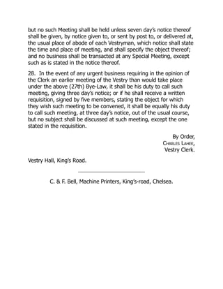 but no such Meeting shall be held unless seven day’s notice thereof
shall be given, by notice given to, or sent by post to, or delivered at,
the usual place of abode of each Vestryman, which notice shall state
the time and place of meeting, and shall specify the object thereof;
and no business shall be transacted at any Special Meeting, except
such as is stated in the notice thereof.
28. In the event of any urgent business requiring in the opinion of
the Clerk an earlier meeting of the Vestry than would take place
under the above (27th) Bye-Law, it shall be his duty to call such
meeting, giving three day’s notice; or if he shall receive a written
requisition, signed by five members, stating the object for which
they wish such meeting to be convened, it shall be equally his duty
to call such meeting, at three day’s notice, out of the usual course,
but no subject shall be discussed at such meeting, except the one
stated in the requisition.
By Order,
Charles Lahee,
Vestry Clerk.
Vestry Hall, King’s Road.
C.  F. Bell, Machine Printers, King’s-road, Chelsea.
 